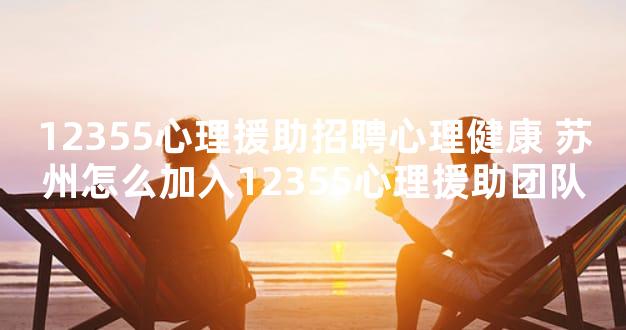12355心理援助招聘心理健康 苏州怎么加入12355心理援助团队